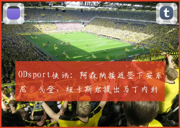ODsport快讯：阿森纳接近签下安东尼・戈登，纽卡斯尔提出马丁内利交换条件_交易_球员_谈判
