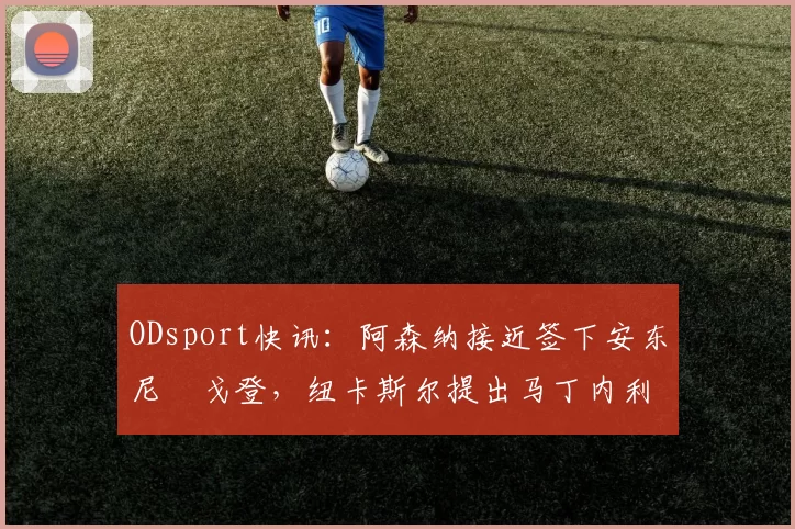 ODsport快讯:阿森纳接近签下安东尼・戈登,纽卡斯尔提出马丁内利交换条件_交易_球员_谈判