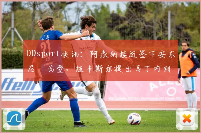 ODsport快讯:阿森纳接近签下安东尼・戈登,纽卡斯尔提出马丁内利交换条件_交易_球员_谈判