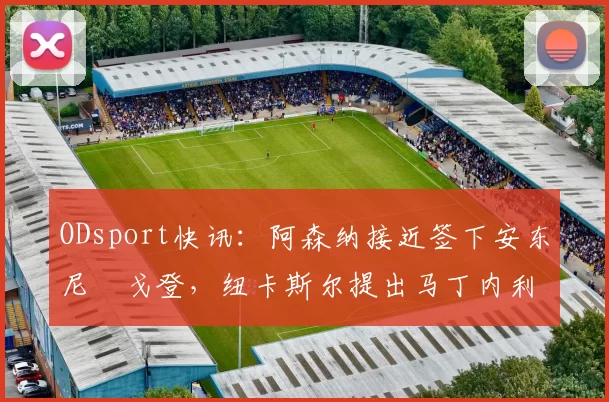 ODsport快讯:阿森纳接近签下安东尼・戈登,纽卡斯尔提出马丁内利交换条件_交易_球员_谈判