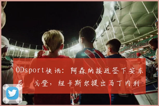 ODsport快讯：阿森纳接近签下安东尼・戈登，纽卡斯尔提出马丁内利交换条件_交易_球员_谈判