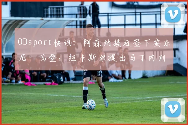 ODsport快讯:阿森纳接近签下安东尼・戈登,纽卡斯尔提出马丁内利交换条件_交易_球员_谈判