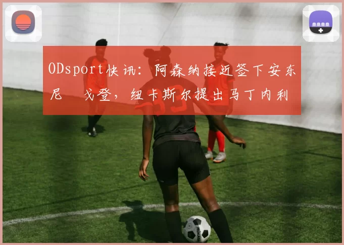 ODsport快讯：阿森纳接近签下安东尼・戈登，纽卡斯尔提出马丁内利交换条件_交易_球员_谈判