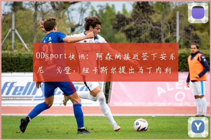 ODsport快讯:阿森纳接近签下安东尼・戈登,纽卡斯尔提出马丁内利交换条件_交易_球员_谈判