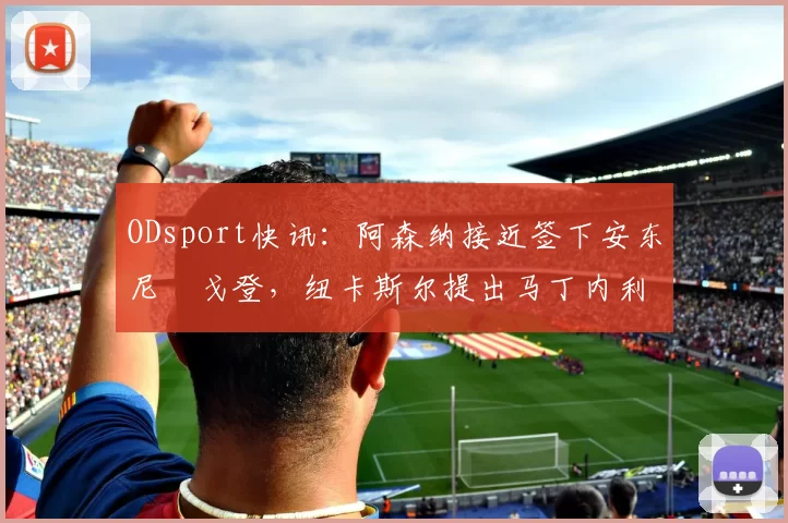 ODsport快讯：阿森纳接近签下安东尼・戈登，纽卡斯尔提出马丁内利交换条件_交易_球员_谈判