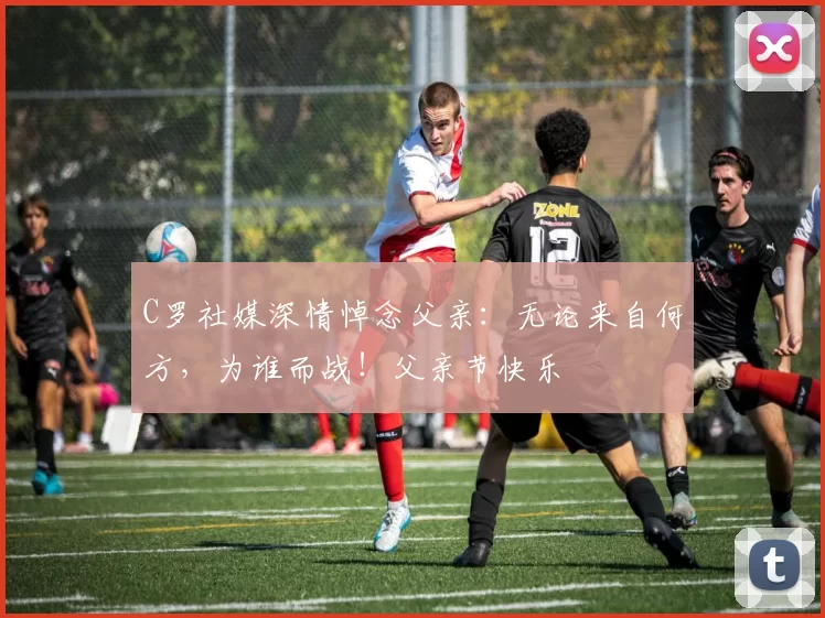 C罗社媒深情悼念父亲：无论来自何方，为谁而战！父亲节快乐️