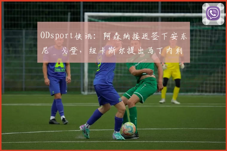 ODsport快讯：阿森纳接近签下安东尼・戈登，纽卡斯尔提出马丁内利交换条件_交易_球员_谈判