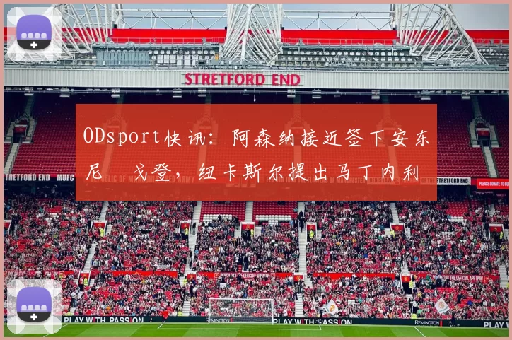 ODsport快讯:阿森纳接近签下安东尼・戈登,纽卡斯尔提出马丁内利交换条件_交易_球员_谈判