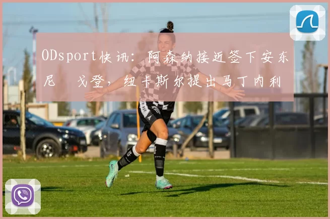 ODsport快讯:阿森纳接近签下安东尼・戈登,纽卡斯尔提出马丁内利交换条件_交易_球员_谈判