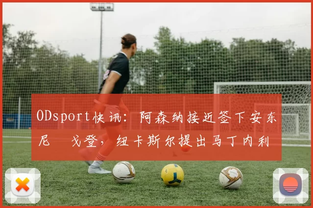ODsport快讯：阿森纳接近签下安东尼・戈登，纽卡斯尔提出马丁内利交换条件_交易_球员_谈判
