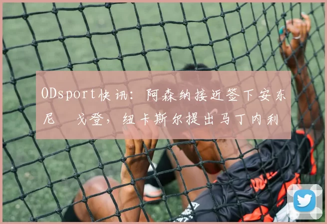 ODsport快讯：阿森纳接近签下安东尼・戈登，纽卡斯尔提出马丁内利交换条件_交易_球员_谈判