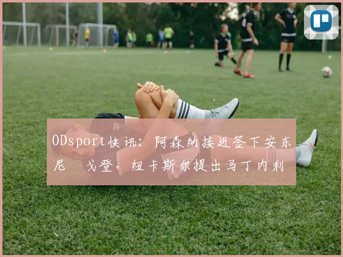 ODsport快讯：阿森纳接近签下安东尼・戈登，纽卡斯尔提出马丁内利交换条件_交易_球员_谈判