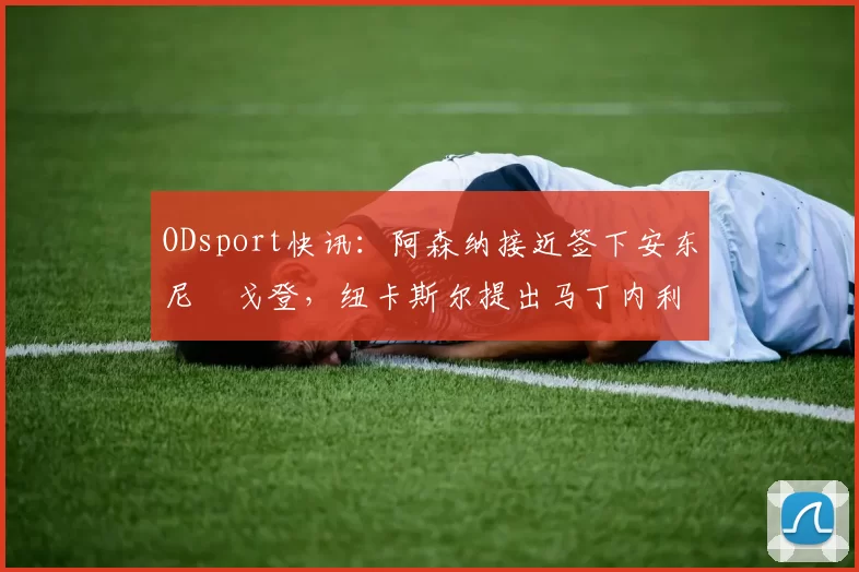 ODsport快讯:阿森纳接近签下安东尼・戈登,纽卡斯尔提出马丁内利交换条件_交易_球员_谈判