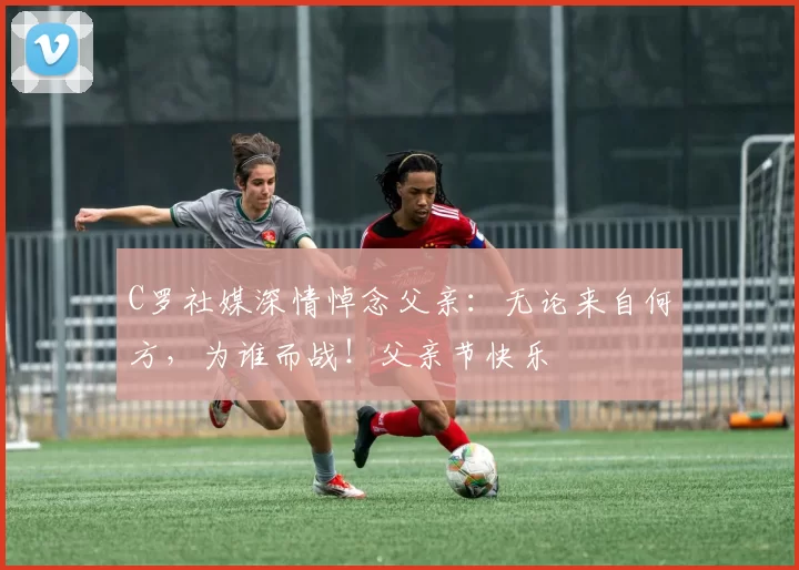 C罗社媒深情悼念父亲：无论来自何方，为谁而战！父亲节快乐️