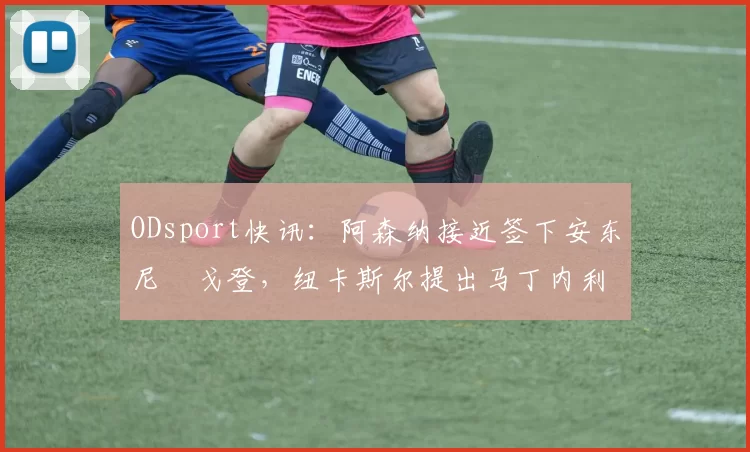 ODsport快讯：阿森纳接近签下安东尼・戈登，纽卡斯尔提出马丁内利交换条件_交易_球员_谈判