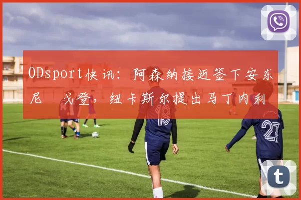 ODsport快讯:阿森纳接近签下安东尼・戈登,纽卡斯尔提出马丁内利交换条件_交易_球员_谈判