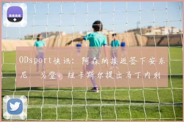 ODsport快讯:阿森纳接近签下安东尼・戈登,纽卡斯尔提出马丁内利交换条件_交易_球员_谈判