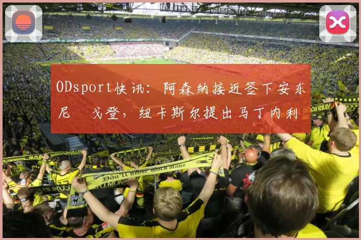 ODsport快讯：阿森纳接近签下安东尼・戈登，纽卡斯尔提出马丁内利交换条件_交易_球员_谈判