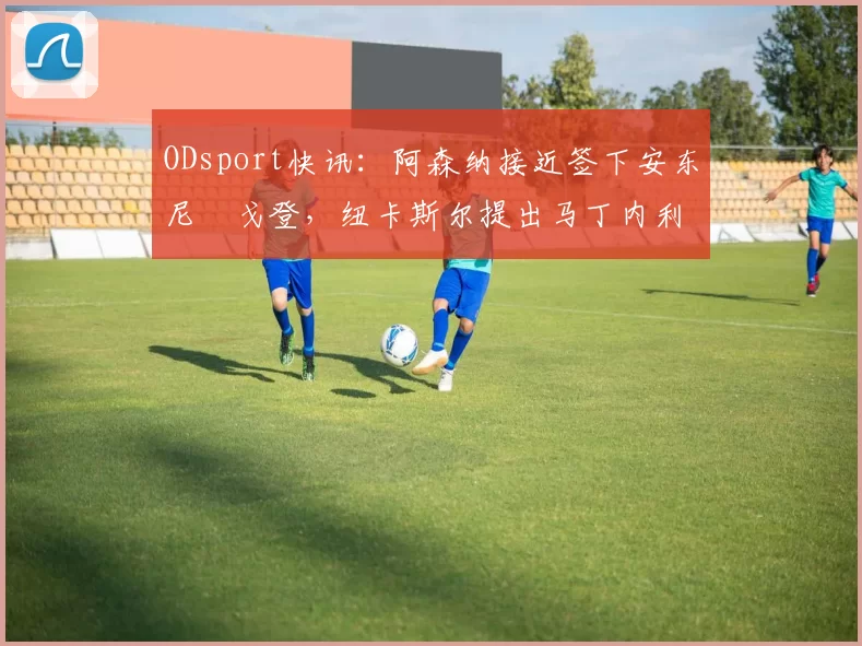 ODsport快讯:阿森纳接近签下安东尼・戈登,纽卡斯尔提出马丁内利交换条件_交易_球员_谈判