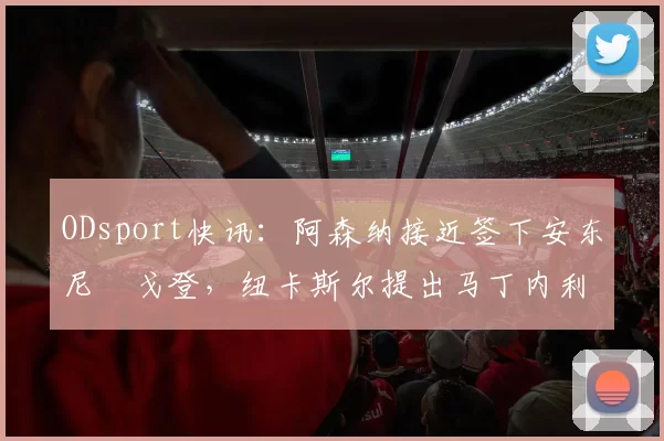 ODsport快讯:阿森纳接近签下安东尼・戈登,纽卡斯尔提出马丁内利交换条件_交易_球员_谈判