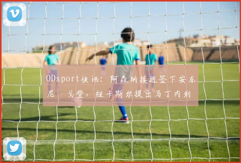 ODsport快讯：阿森纳接近签下安东尼・戈登，纽卡斯尔提出马丁内利交换条件_交易_球员_谈判