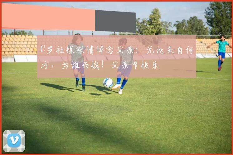 C罗社媒深情悼念父亲:无论来自何方,为谁而战!父亲节快乐️