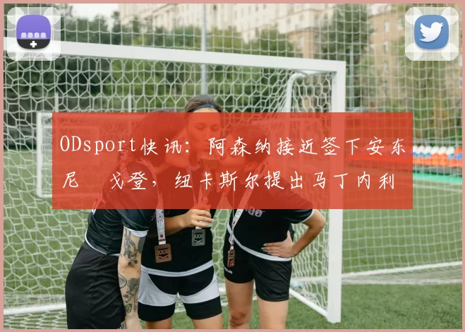 ODsport快讯：阿森纳接近签下安东尼・戈登，纽卡斯尔提出马丁内利交换条件_交易_球员_谈判