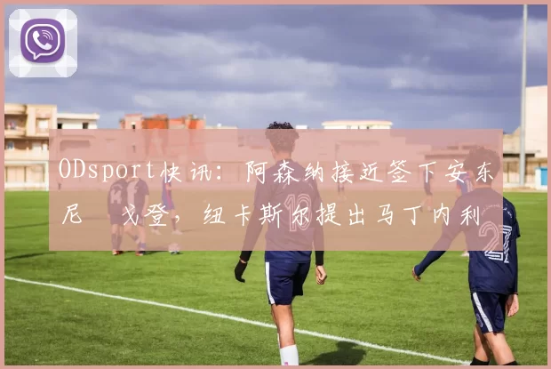 ODsport快讯：阿森纳接近签下安东尼・戈登，纽卡斯尔提出马丁内利交换条件_交易_球员_谈判