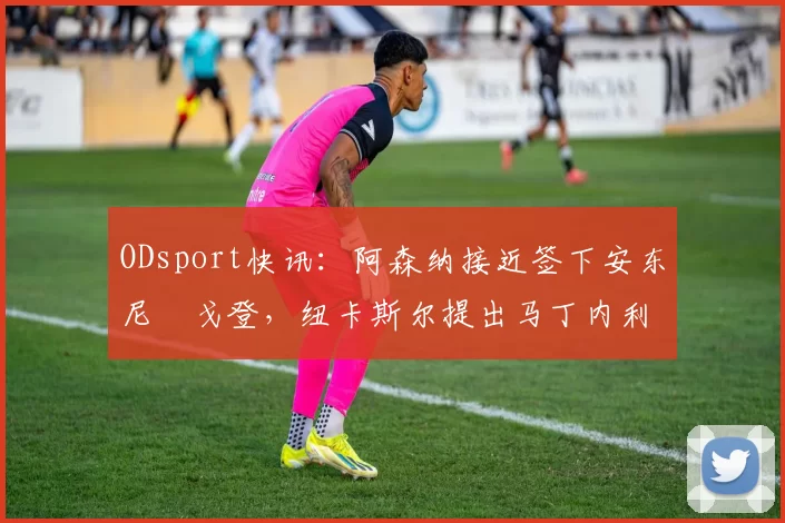 ODsport快讯：阿森纳接近签下安东尼・戈登，纽卡斯尔提出马丁内利交换条件_交易_球员_谈判
