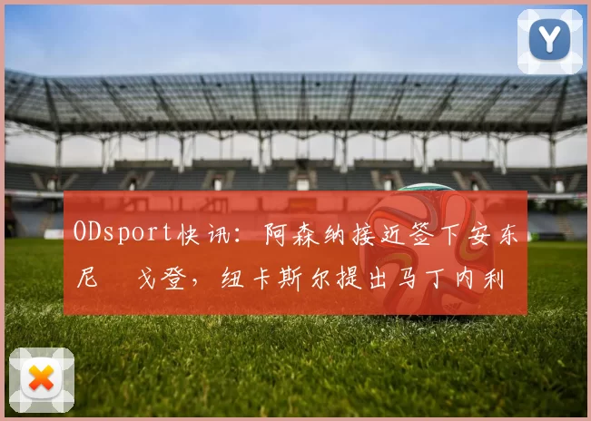 ODsport快讯：阿森纳接近签下安东尼・戈登，纽卡斯尔提出马丁内利交换条件_交易_球员_谈判