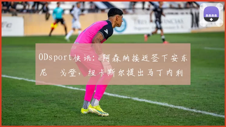 ODsport快讯：阿森纳接近签下安东尼・戈登，纽卡斯尔提出马丁内利交换条件_交易_球员_谈判