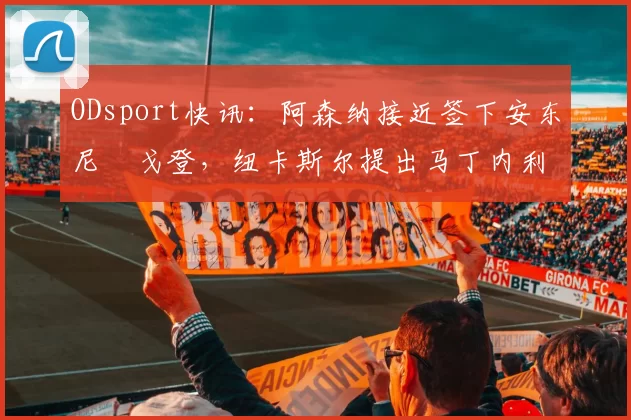 ODsport快讯:阿森纳接近签下安东尼・戈登,纽卡斯尔提出马丁内利交换条件_交易_球员_谈判