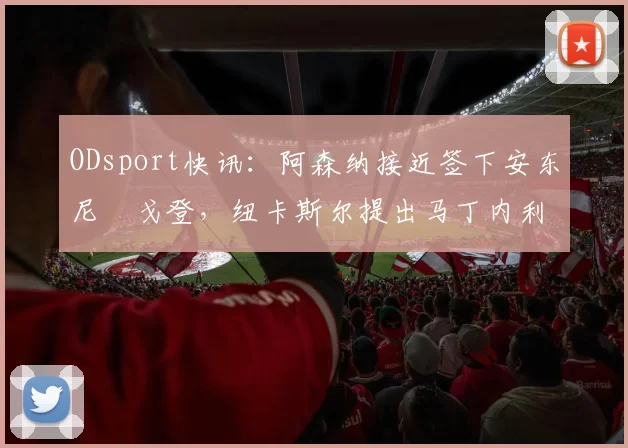 ODsport快讯:阿森纳接近签下安东尼・戈登,纽卡斯尔提出马丁内利交换条件_交易_球员_谈判