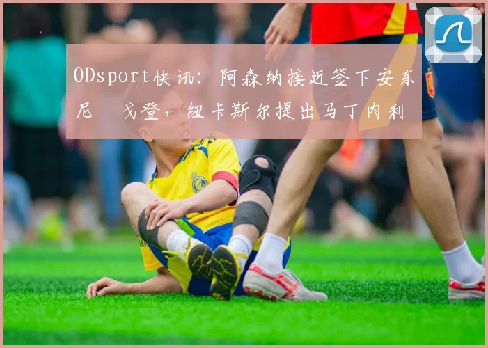 ODsport快讯:阿森纳接近签下安东尼・戈登,纽卡斯尔提出马丁内利交换条件_交易_球员_谈判