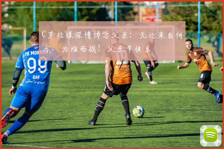 C罗社媒深情悼念父亲：无论来自何方，为谁而战！父亲节快乐️