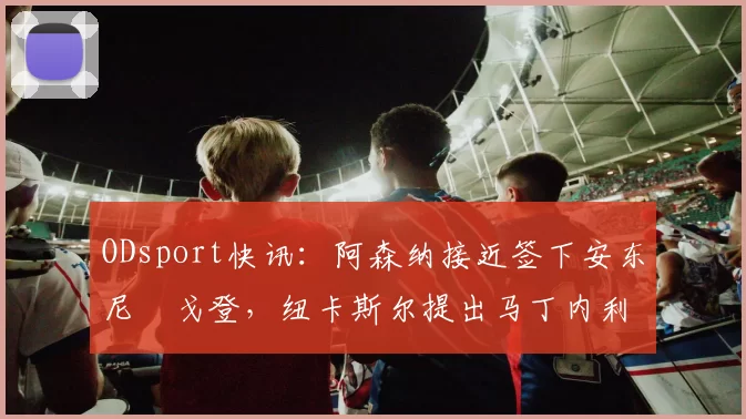 ODsport快讯：阿森纳接近签下安东尼・戈登，纽卡斯尔提出马丁内利交换条件_交易_球员_谈判