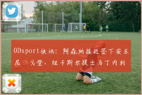 ODsport快讯：阿森纳接近签下安东尼・戈登，纽卡斯尔提出马丁内利交换条件_交易_球员_谈判