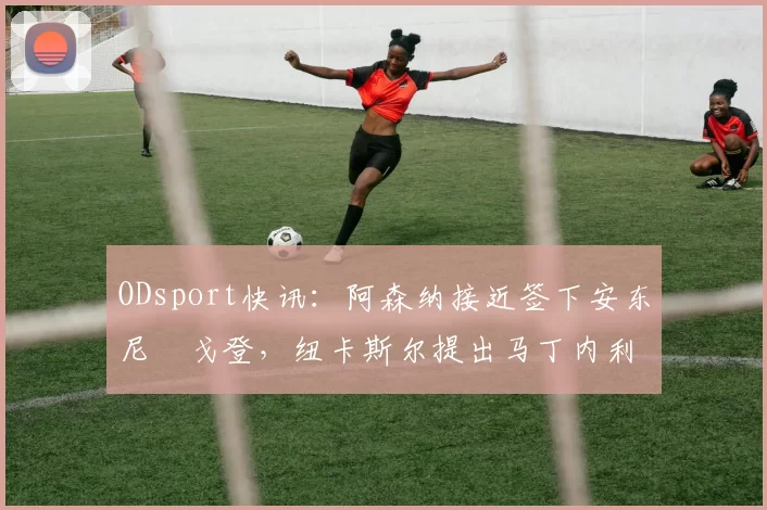 ODsport快讯:阿森纳接近签下安东尼・戈登,纽卡斯尔提出马丁内利交换条件_交易_球员_谈判