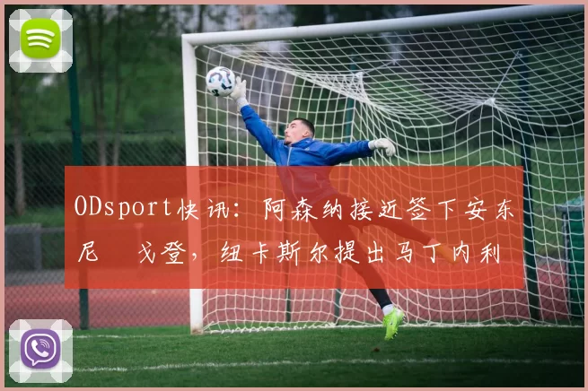 ODsport快讯:阿森纳接近签下安东尼・戈登,纽卡斯尔提出马丁内利交换条件_交易_球员_谈判