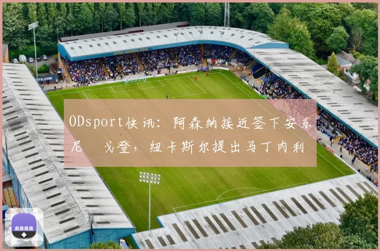 ODsport快讯:阿森纳接近签下安东尼・戈登,纽卡斯尔提出马丁内利交换条件_交易_球员_谈判