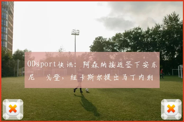 ODsport快讯:阿森纳接近签下安东尼・戈登,纽卡斯尔提出马丁内利交换条件_交易_球员_谈判