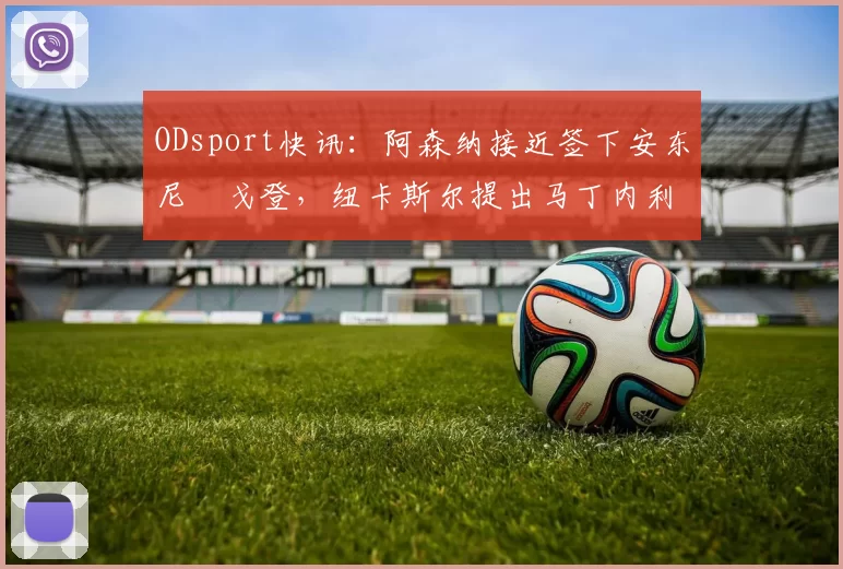 ODsport快讯：阿森纳接近签下安东尼・戈登，纽卡斯尔提出马丁内利交换条件_交易_球员_谈判