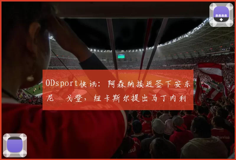 ODsport快讯：阿森纳接近签下安东尼・戈登，纽卡斯尔提出马丁内利交换条件_交易_球员_谈判
