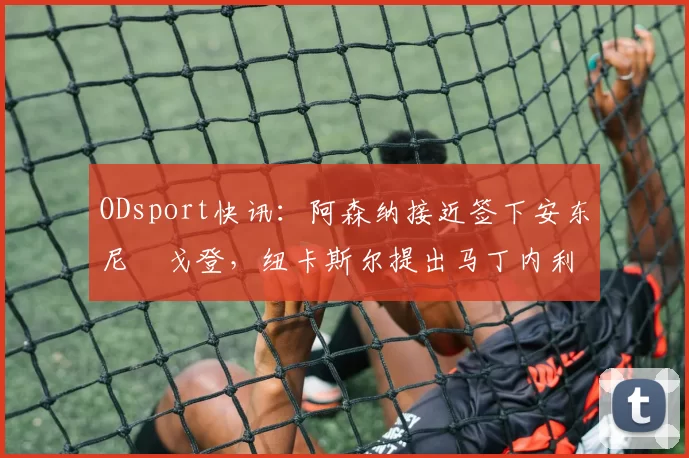 ODsport快讯:阿森纳接近签下安东尼・戈登,纽卡斯尔提出马丁内利交换条件_交易_球员_谈判