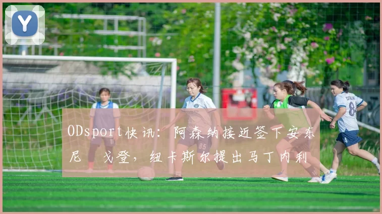 ODsport快讯:阿森纳接近签下安东尼・戈登,纽卡斯尔提出马丁内利交换条件_交易_球员_谈判