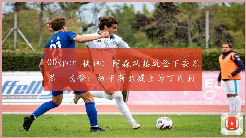 ODsport快讯：阿森纳接近签下安东尼・戈登，纽卡斯尔提出马丁内利交换条件_交易_球员_谈判
