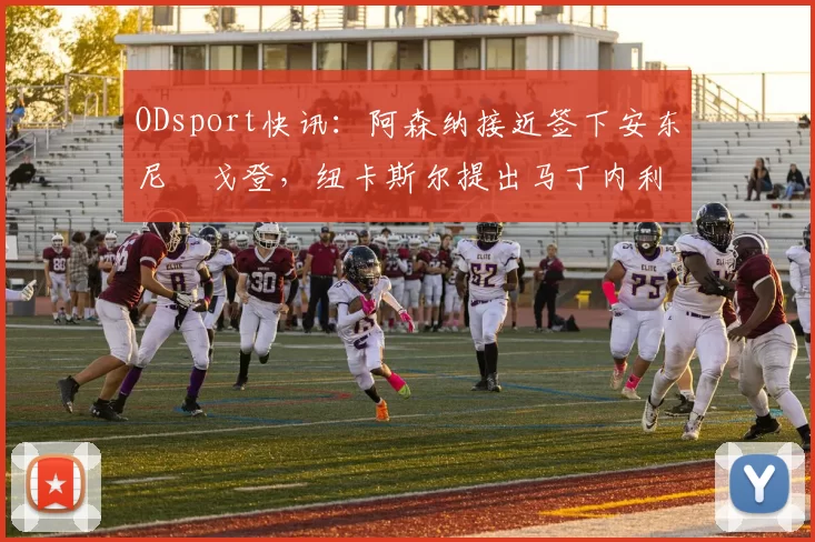 ODsport快讯：阿森纳接近签下安东尼・戈登，纽卡斯尔提出马丁内利交换条件_交易_球员_谈判