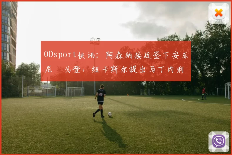 ODsport快讯：阿森纳接近签下安东尼・戈登，纽卡斯尔提出马丁内利交换条件_交易_球员_谈判