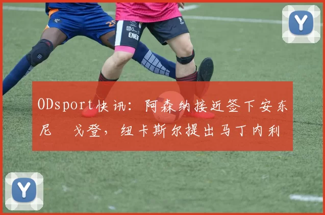 ODsport快讯：阿森纳接近签下安东尼・戈登，纽卡斯尔提出马丁内利交换条件_交易_球员_谈判