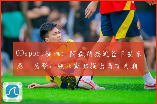 ODsport快讯:阿森纳接近签下安东尼・戈登,纽卡斯尔提出马丁内利交换条件_交易_球员_谈判